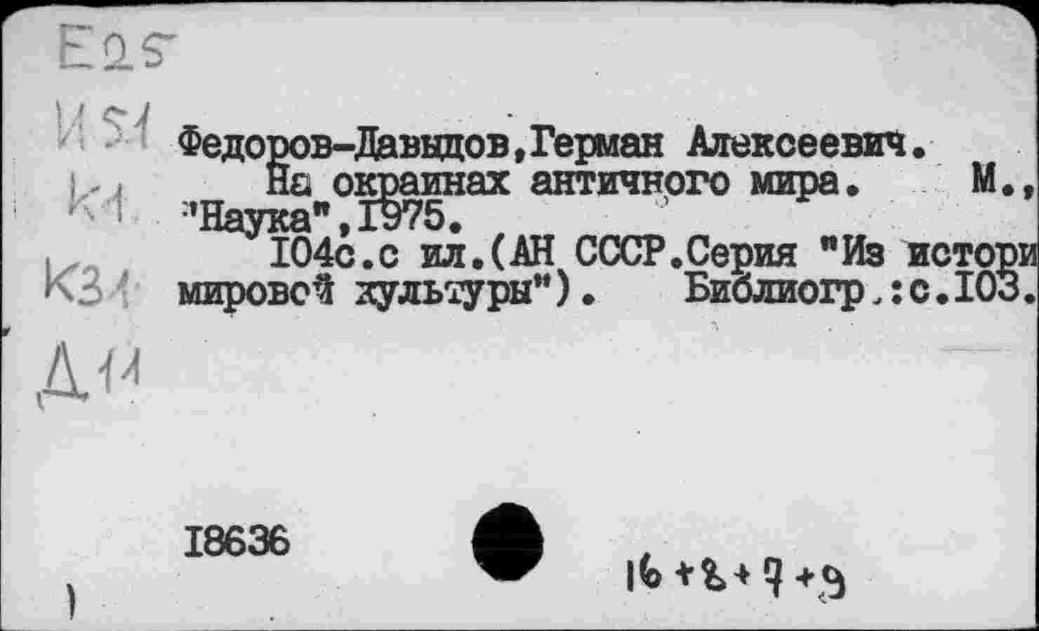 ﻿Федоров-Давыдов,Герман Алексеевич.
На окраинах античного мира. М. •’Наука", IH75.
104с.с ил.(АН СССР.Серия "Из истор мировой культуры"). Библиогр.їС.ІОЗ
18636